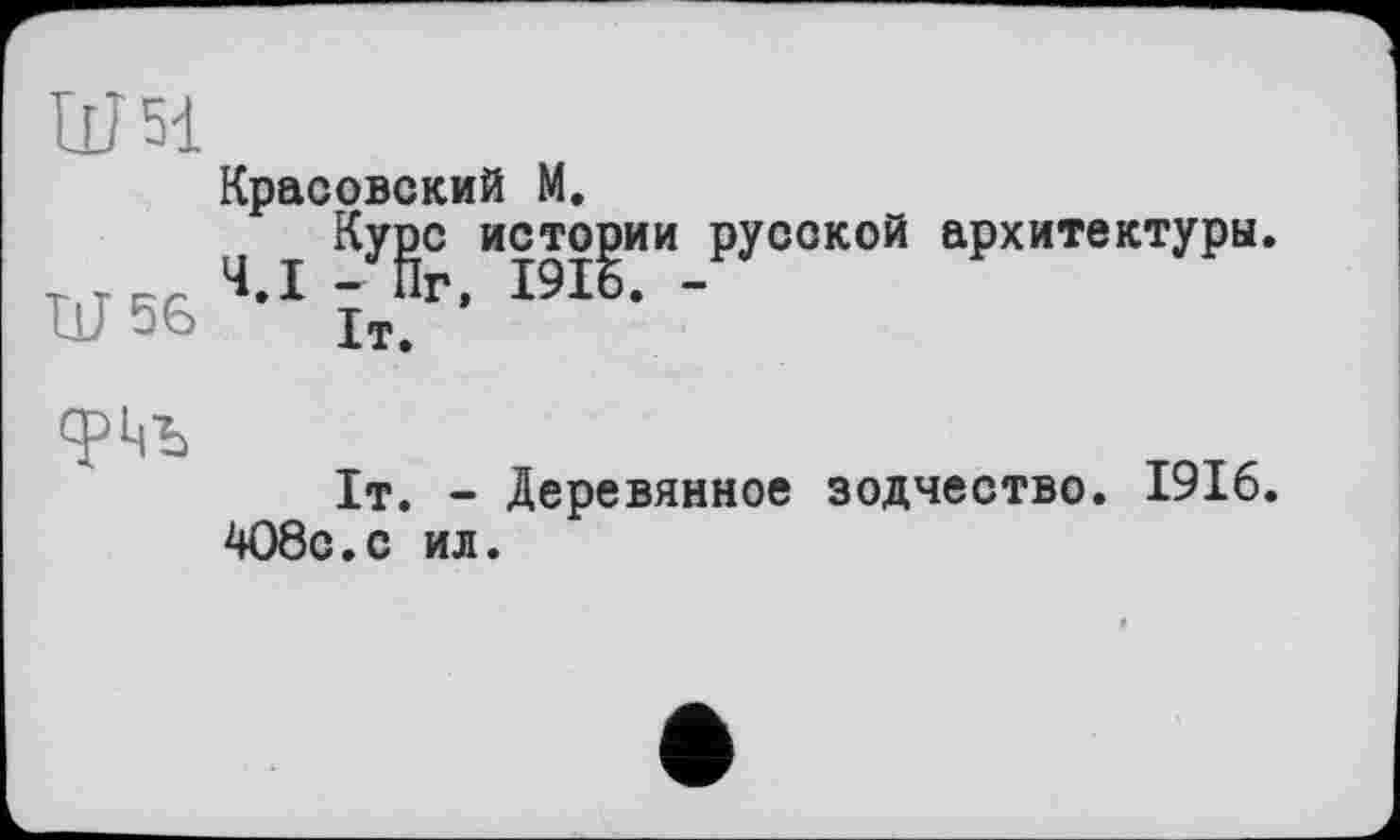 ﻿Ш51
Красовский М.
Курс истории русской архитектуры.
Ш 56 ’ їт.Г‘
срцъ
1т. - Деревянное зодчество. 1916.
4О8с.с ил.